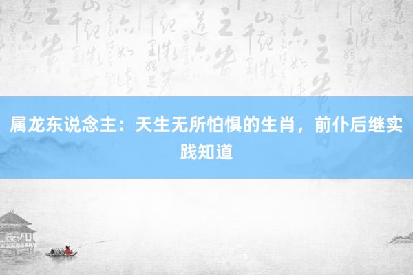 属龙东说念主：天生无所怕惧的生肖，前仆后继实践知道