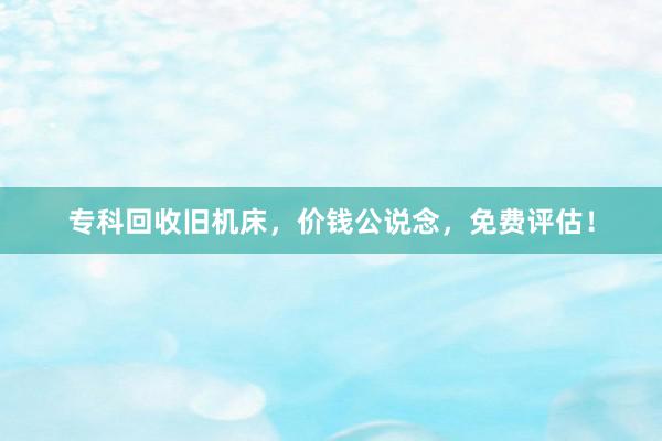 专科回收旧机床，价钱公说念，免费评估！