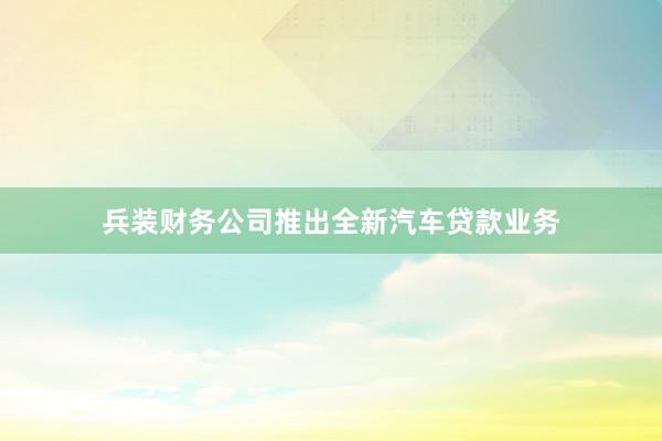 兵装财务公司推出全新汽车贷款业务