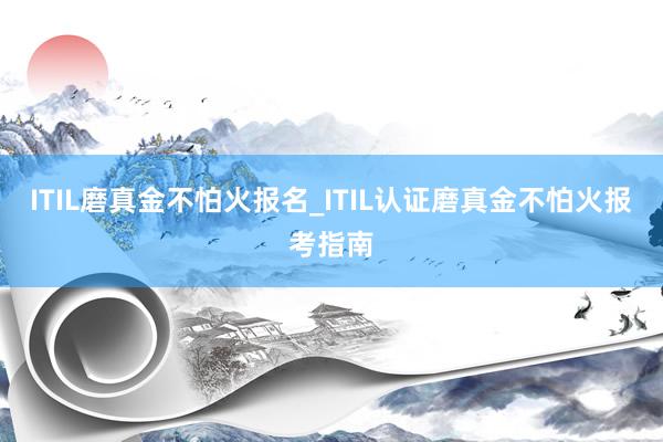 ITIL磨真金不怕火报名_ITIL认证磨真金不怕火报考指南