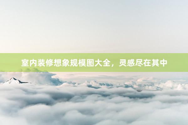 室内装修想象规模图大全，灵感尽在其中